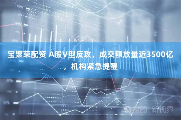 宝聚荣配资 A股V型反攻，成交额放量近3500亿，机构紧急提醒