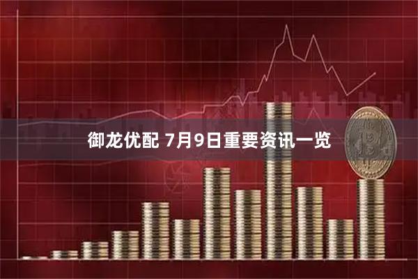 御龙优配 7月9日重要资讯一览