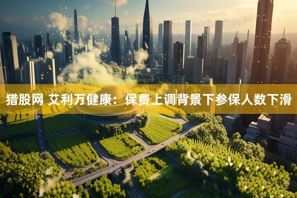 猎股网 艾利万健康：保费上调背景下参保人数下滑