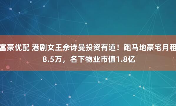 富豪优配 港剧女王佘诗曼投资有道！跑马地豪宅月租 8.5万，名下物业市值1.8亿