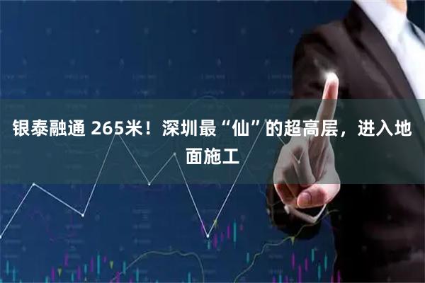 银泰融通 265米！深圳最“仙”的超高层，进入地面施工