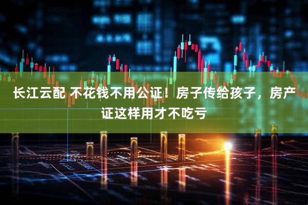 长江云配 不花钱不用公证！房子传给孩子，房产证这样用才不吃亏