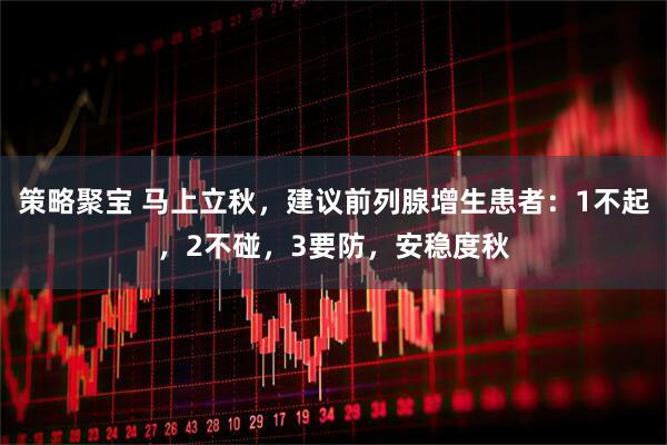 策略聚宝 马上立秋，建议前列腺增生患者：1不起，2不碰，3要防，安稳度秋